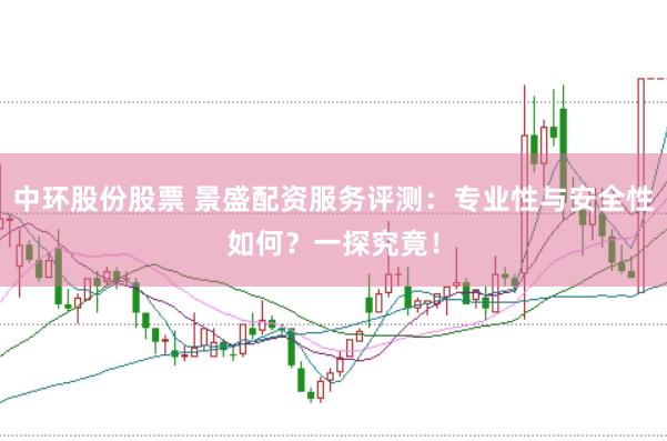 中环股份股票 景盛配资服务评测：专业性与安全性如何？一探究竟！