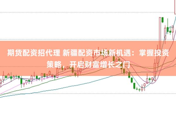 期货配资招代理 新疆配资市场新机遇：掌握投资策略，开启财富增长之门