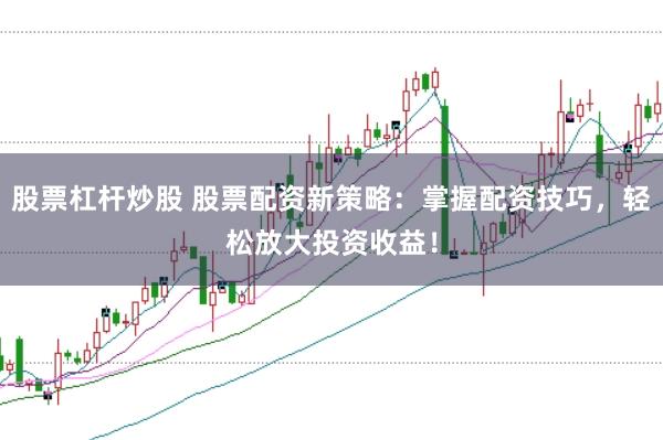 股票杠杆炒股 股票配资新策略：掌握配资技巧，轻松放大投资收益！