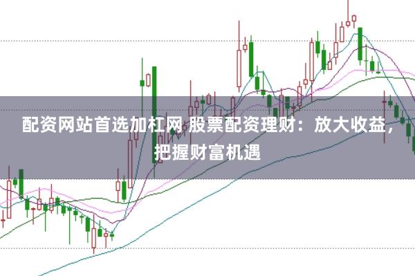 配资网站首选加杠网 股票配资理财：放大收益，把握财富机遇