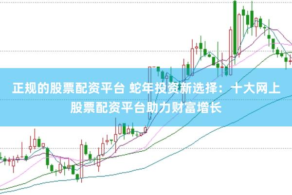 正规的股票配资平台 蛇年投资新选择：十大网上股票配资平台助力财富增长