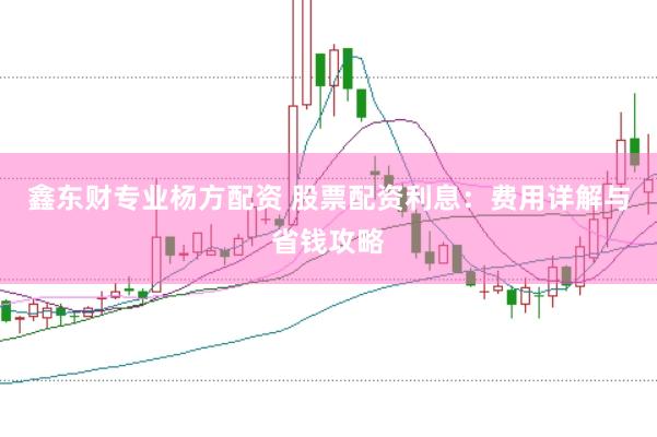 鑫东财专业杨方配资 股票配资利息：费用详解与省钱攻略