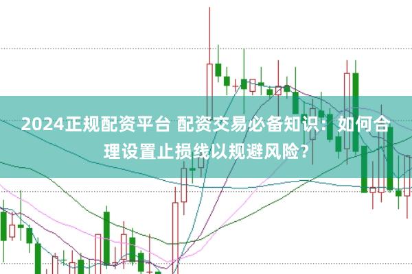 2024正规配资平台 配资交易必备知识：如何合理设置止损线以规避风险？