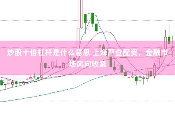 炒股十倍杠杆是什么意思 上海严查配资，金融市场风向收紧
