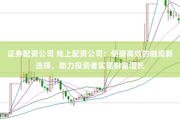 证券配资公司 线上配资公司：便捷高效的融资新选择，助力投资者实现财富增长