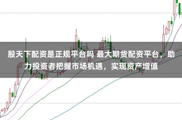 股天下配资是正规平台吗 最大期货配资平台，助力投资者把握市场机遇，实现资产增值