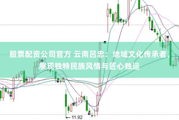 股票配资公司官方 云南吕忠：地域文化传承者，展现独特民族风情与匠心独运