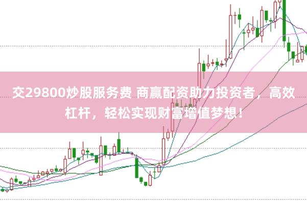交29800炒股服务费 商赢配资助力投资者，高效杠杆，轻松实现财富增值梦想！