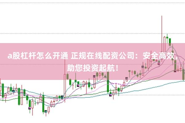 a股杠杆怎么开通 正规在线配资公司：安全高效，助您投资起航！