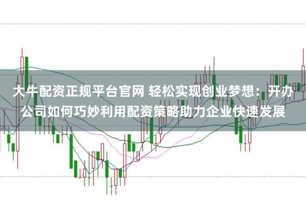 大牛配资正规平台官网 轻松实现创业梦想：开办公司如何巧妙利用配资策略助力企业快速发展