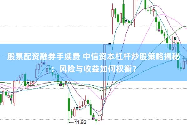 股票配资融券手续费 中信资本杠杆炒股策略揭秘：风险与收益如何权衡？