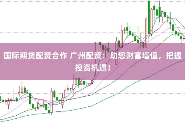 国际期货配资合作 广州配资：助您财富增值，把握投资机遇！