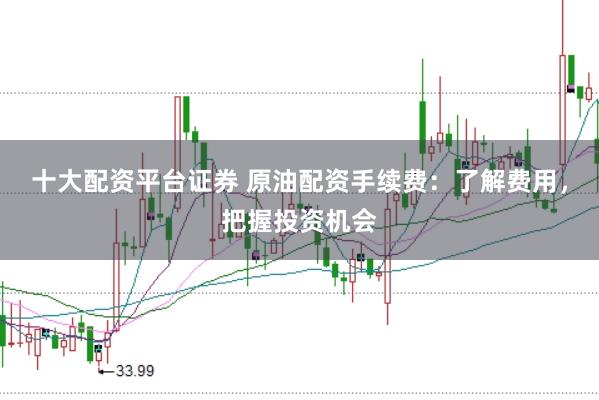 十大配资平台证券 原油配资手续费：了解费用，把握投资机会