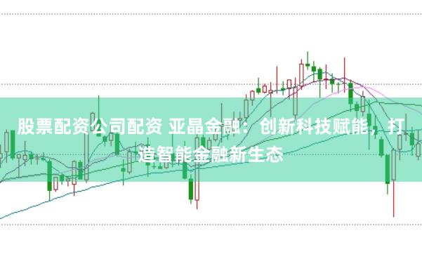 股票配资公司配资 亚晶金融：创新科技赋能，打造智能金融新生态