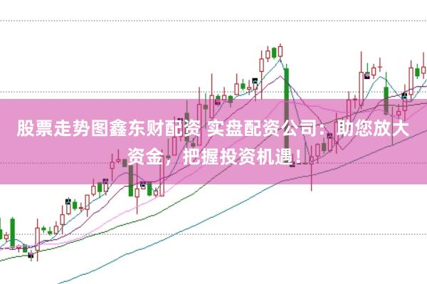 股票走势图鑫东财配资 实盘配资公司：助您放大资金，把握投资机遇！