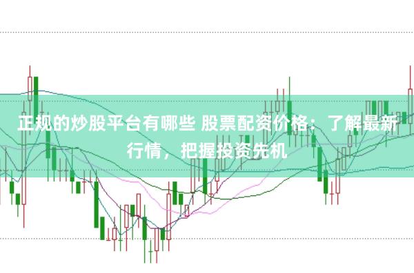 正规的炒股平台有哪些 股票配资价格：了解最新行情，把握投资先机