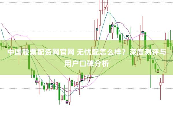 中国股票配资网官网 无忧配怎么样？深度测评与用户口碑分析