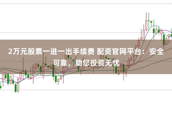 2万元股票一进一出手续费 配资官网平台：安全可靠，助您投资无忧