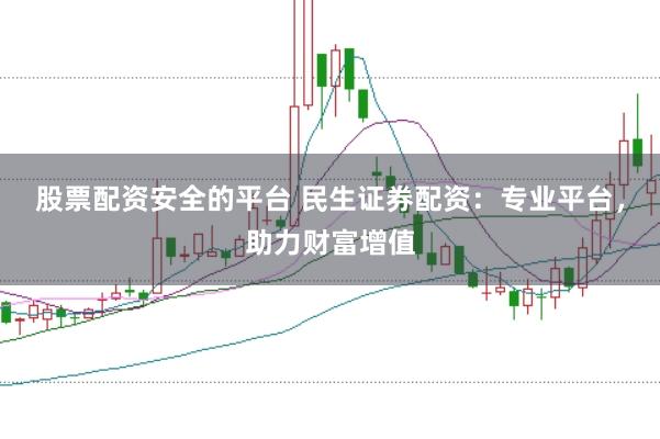 股票配资安全的平台 民生证券配资：专业平台，助力财富增值