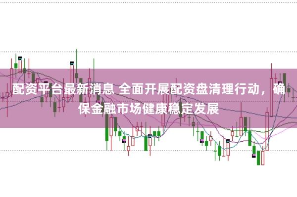 配资平台最新消息 全面开展配资盘清理行动，确保金融市场健康稳定发展