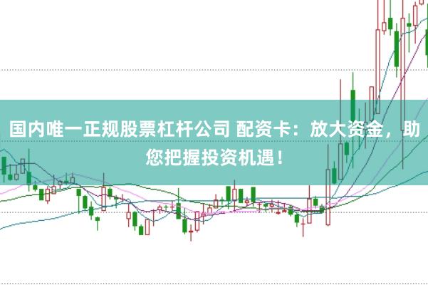 国内唯一正规股票杠杆公司 配资卡：放大资金，助您把握投资机遇！