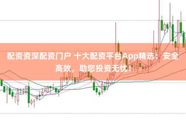 配资资深配资门户 十大配资平台App精选：安全高效，助您投资无忧！