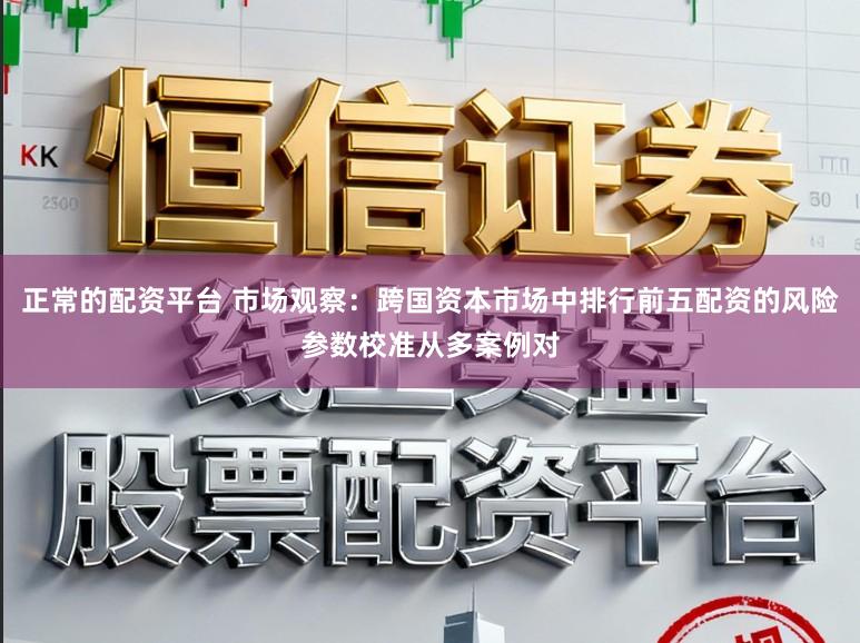 正常的配资平台 市场观察:跨国资本市场中排行前五配资的风险参数校准从多案例对
