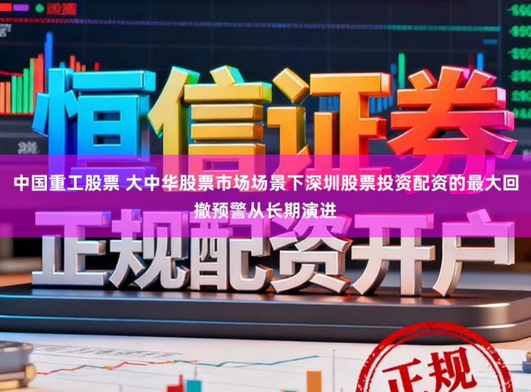 中国重工股票 大中华股票市场场景下深圳股票投资配资的最大回撤预警从长期演进