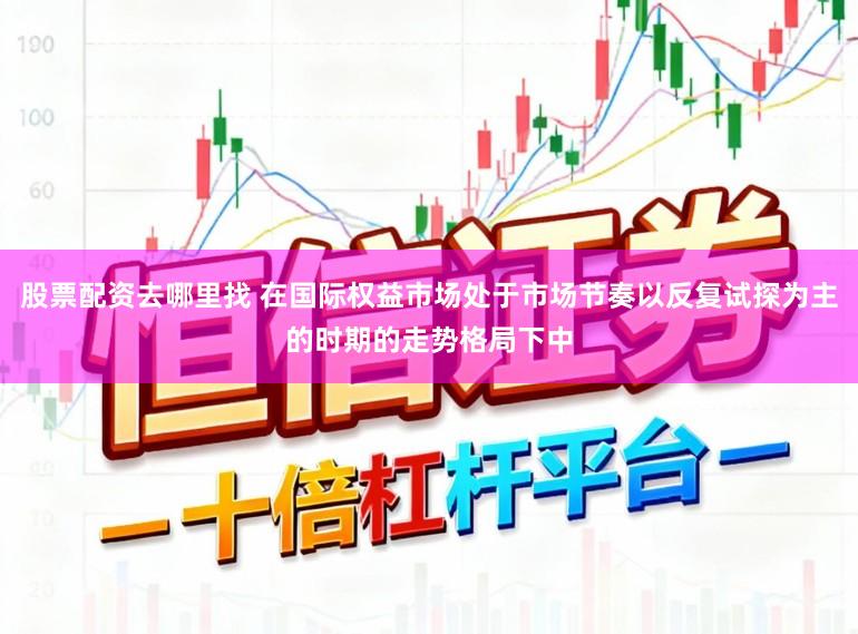 股票配资去哪里找 在国际权益市场处于市场节奏以反复试探为主的时期的走势格局下中