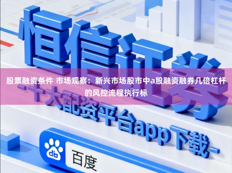 股票融资条件 市场观察：新兴市场股市中a股融资融券几倍杠杆的风控流程执行标
