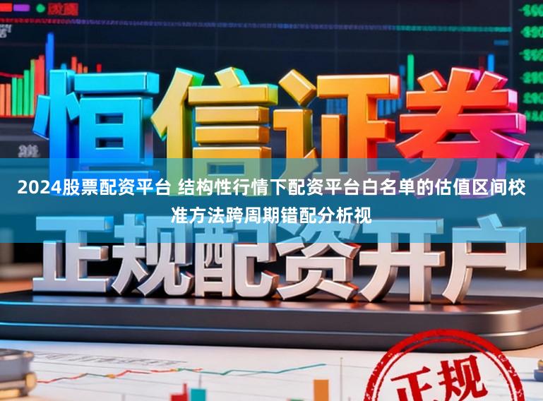 2024股票配资平台 结构性行情下配资平台白名单的估值区间校准方法跨周期错配分析视