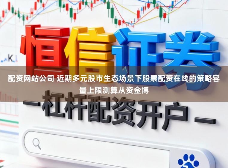 配资网站公司 近期多元股市生态场景下股票配资在线的策略容量上限测算从资金博