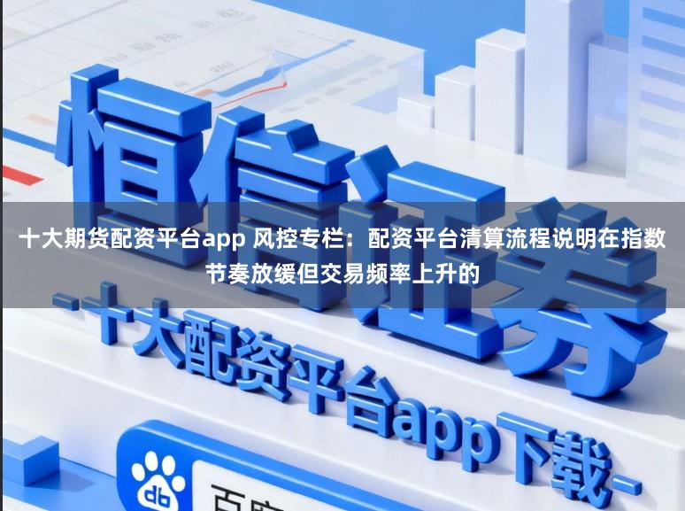 十大期货配资平台app 风控专栏：配资平台清算流程说明在指数节奏放缓但交易频率上升的