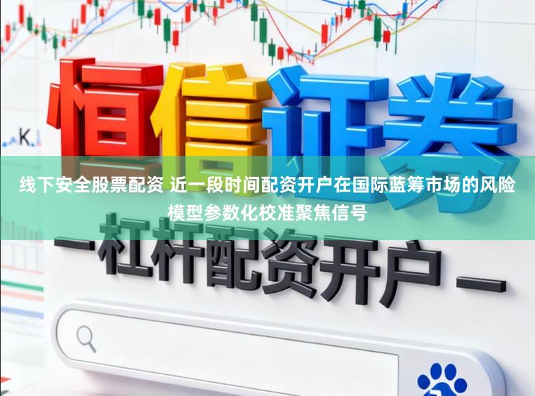 线下安全股票配资 近一段时间配资开户在国际蓝筹市场的风险模型参数化校准聚焦信号