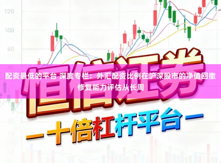 配资最低的平台 深度专栏：外汇配资比例在沪深股市的净值回撤修复能力评估从长周