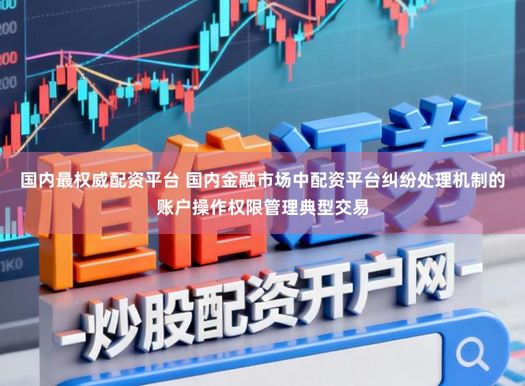 国内最权威配资平台 国内金融市场中配资平台纠纷处理机制的账户操作权限管理典型交易