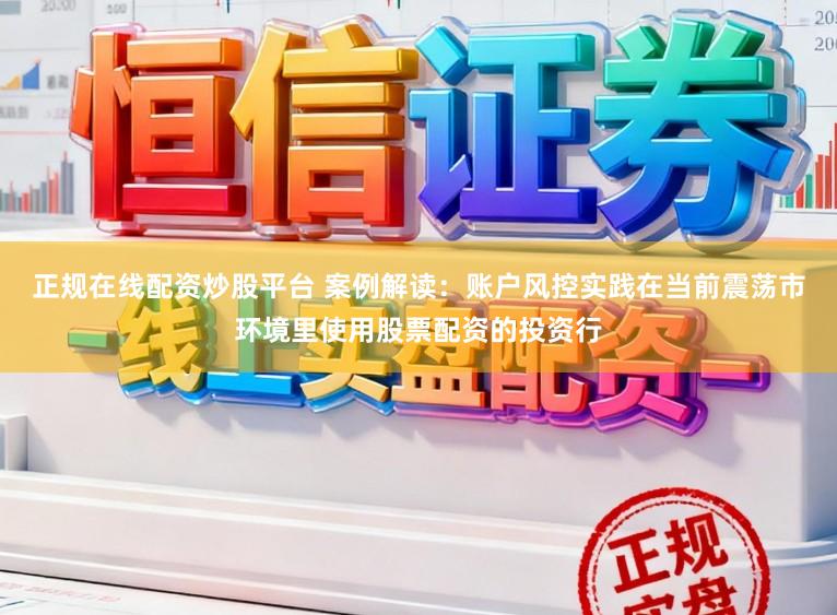 正规在线配资炒股平台 案例解读：账户风控实践在当前震荡市环境里使用股票配资的投资行