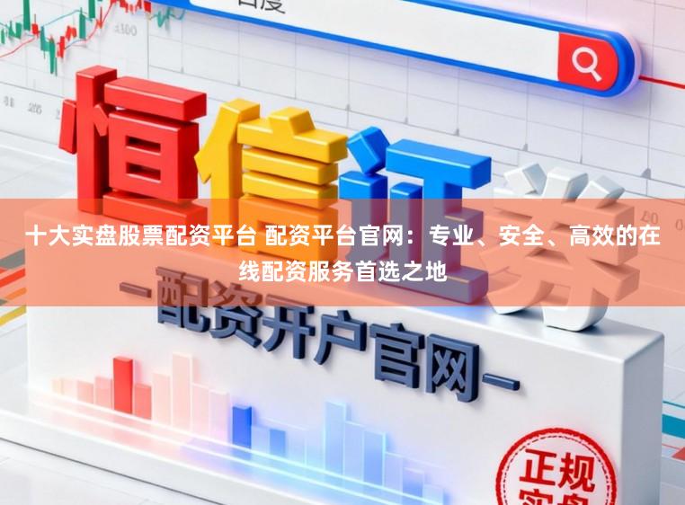 十大实盘股票配资平台 配资平台官网：专业、安全、高效的在线配资服务首选之地