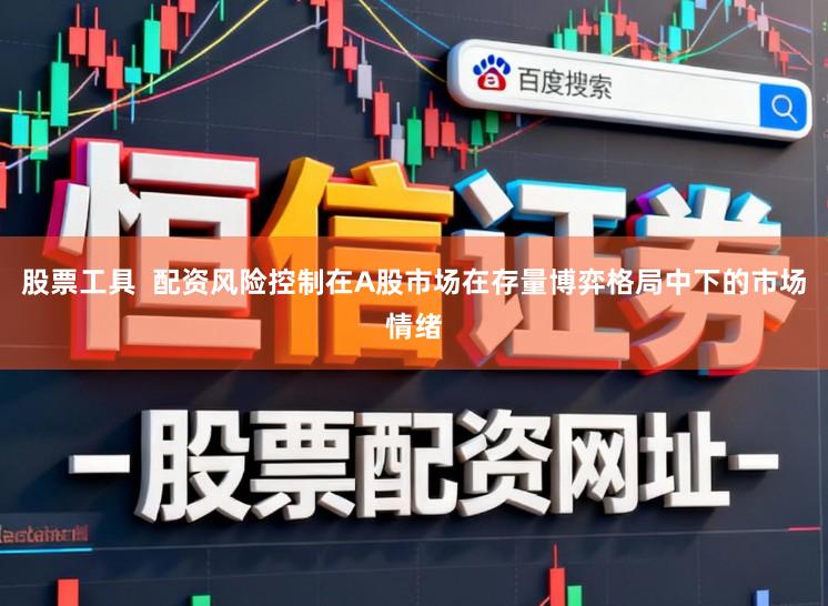 股票工具  配资风险控制在A股市场在存量博弈格局中下的市场情绪