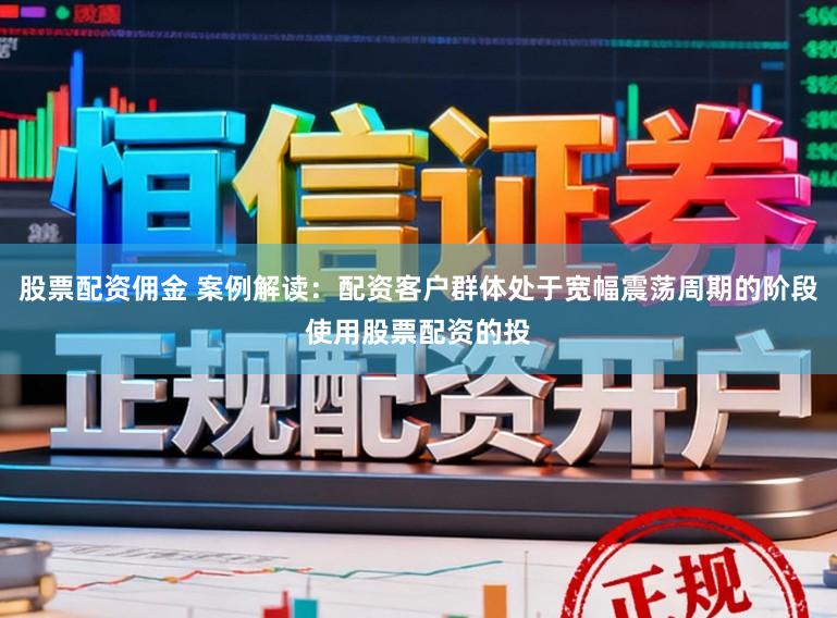 股票配资佣金 案例解读:配资客户群体处于宽幅震荡周期的阶段使用股票配资的投
