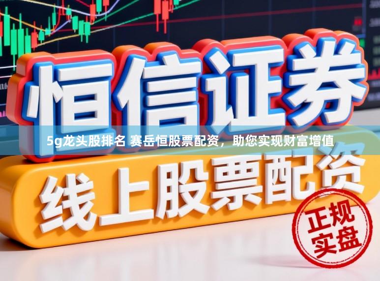 5g龙头股排名 赛岳恒股票配资,助您实现财富增值
